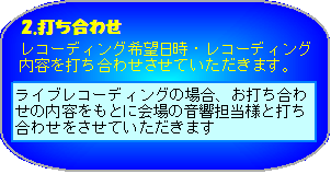 打ち合わせ 希望日時・レコーディング内容を打ち合わせさせていただきます。ライブレコーディングの場合、お打ち合わせの内容をもとに会場の音響担当様と打ち合わせをさせていただきます。 ※ 会場設備によっては、ご希望に添えない場合もございます。